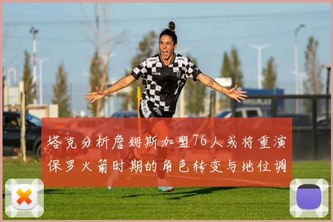 塔克分析詹姆斯加盟76人或将重演保罗火箭时期的角色转变与地位调整