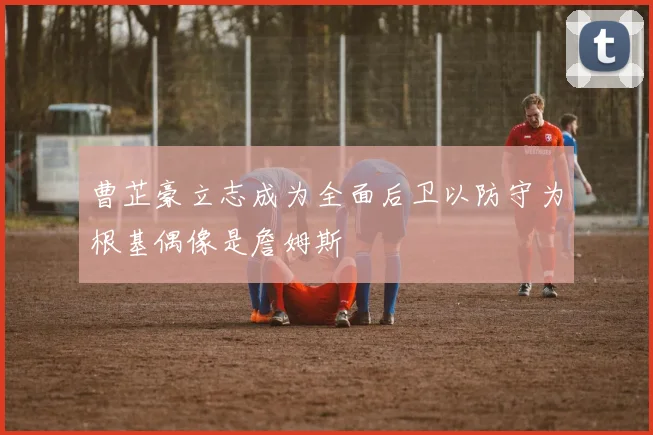 曹芷豪立志成为全面后卫以防守为根基偶像是詹姆斯
