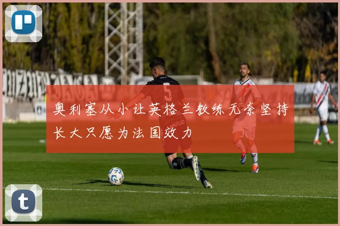 奥利塞从小让英格兰教练无奈坚持长大只愿为法国效力