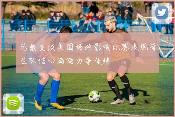 范戴克谈美国场地影响比赛表现荷兰队信心满满力争佳绩