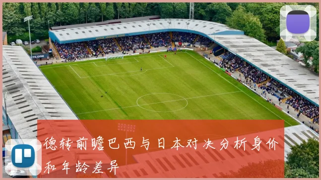 德转前瞻巴西与日本对决分析身价和年龄差异