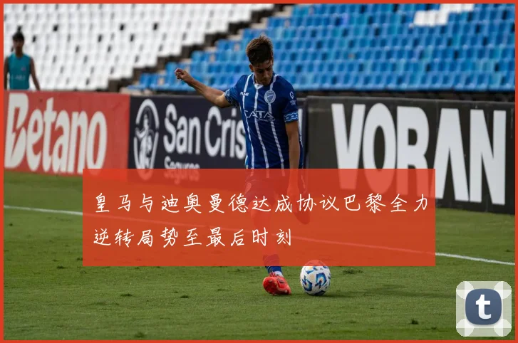 皇马与迪奥曼德达成协议巴黎全力逆转局势至最后时刻