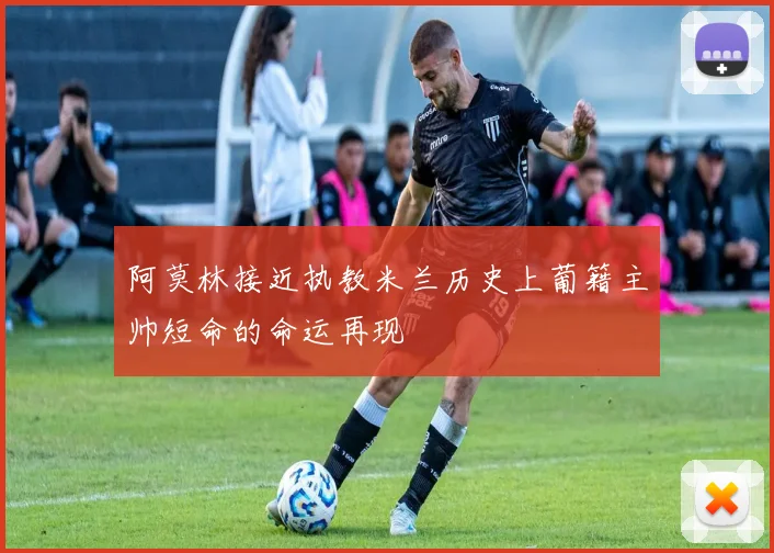 阿莫林接近执教米兰历史上葡籍主帅短命的命运再现