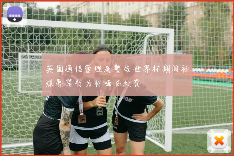 英国通信管理局警告世界杯期间社媒辱骂行为将面临处罚