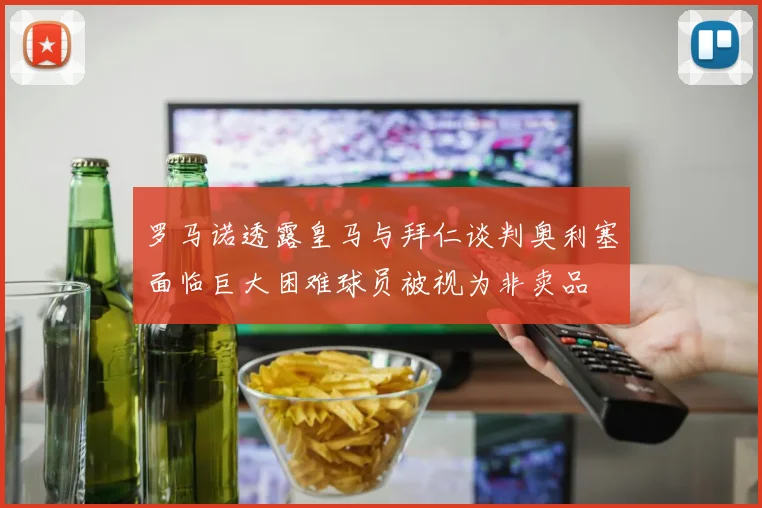 罗马诺透露皇马与拜仁谈判奥利塞面临巨大困难球员被视为非卖品