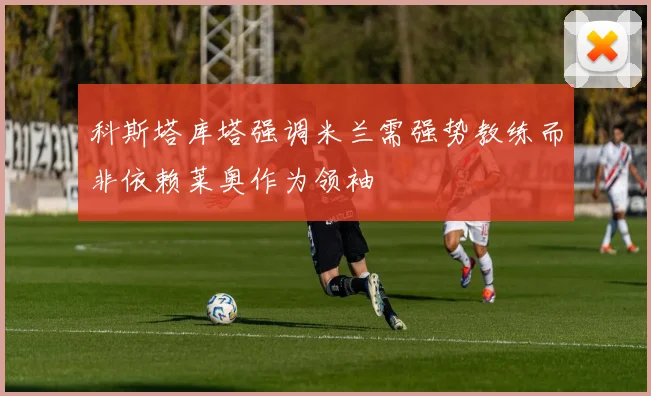 科斯塔库塔强调米兰需强势教练而非依赖莱奥作为领袖