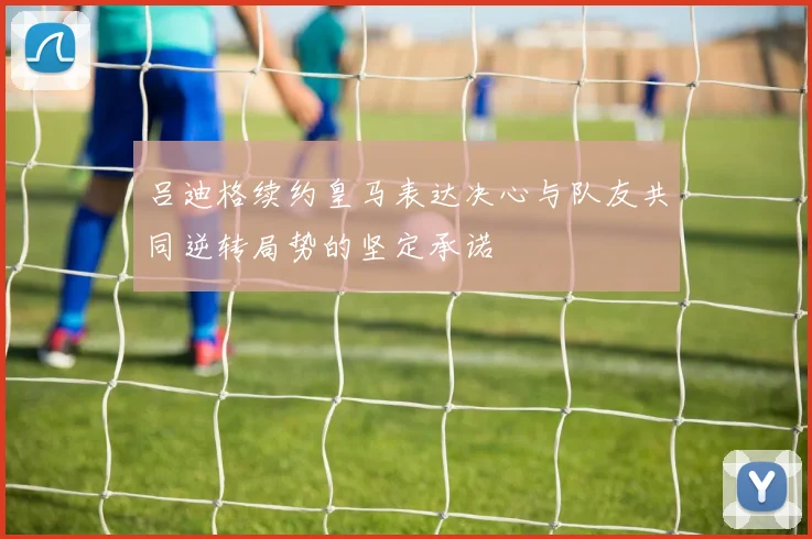 吕迪格续约皇马表达决心与队友共同逆转局势的坚定承诺