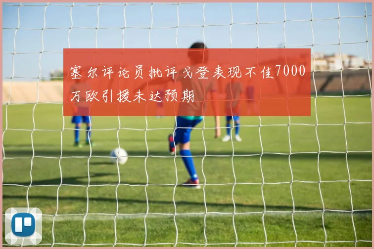 塞尔评论员批评戈登表现不佳7000万欧引援未达预期