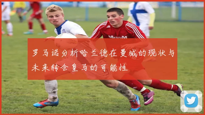 罗马诺分析哈兰德在曼城的现状与未来转会皇马的可能性