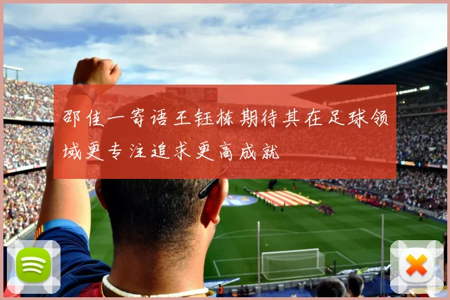邵佳一寄语王钰栋期待其在足球领域更专注追求更高成就