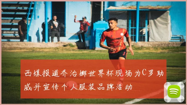 西媒报道乔治娜世界杯现场为C罗助威并宣传个人服装品牌活动
