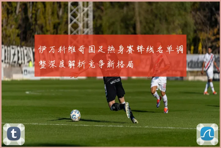 伊万科维奇国足热身赛锋线名单调整深度解析竞争新格局