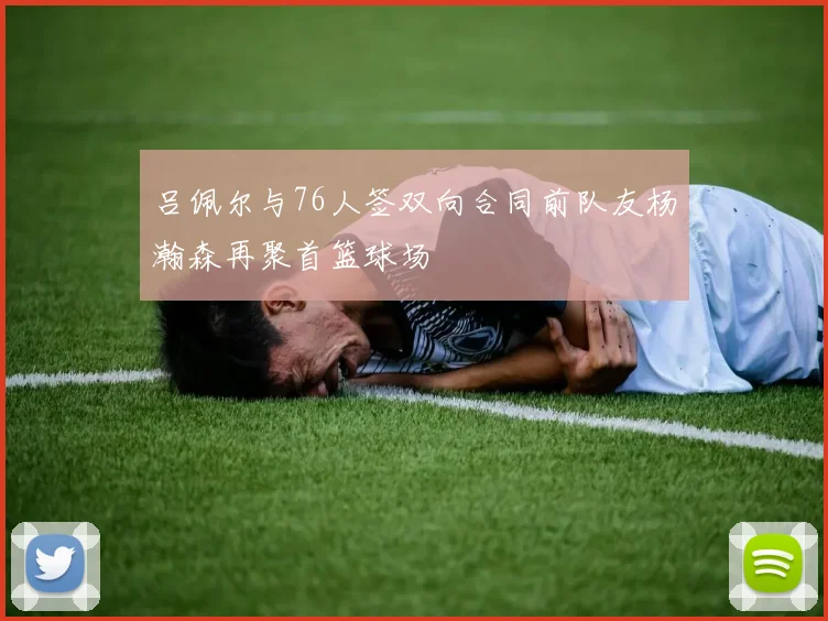 吕佩尔与76人签双向合同前队友杨瀚森再聚首篮球场
