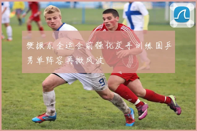 樊振东全运会前强化反手训练国乒男单阵容再掀风波