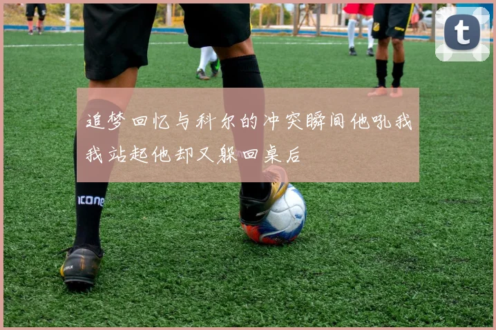 追梦回忆与科尔的冲突瞬间他吼我我站起他却又躲回桌后