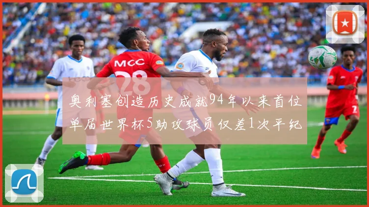 奥利塞创造历史成就94年以来首位单届世界杯5助攻球员仅差1次平纪录