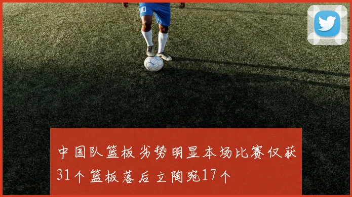 中国队篮板劣势明显本场比赛仅获31个篮板落后立陶宛17个