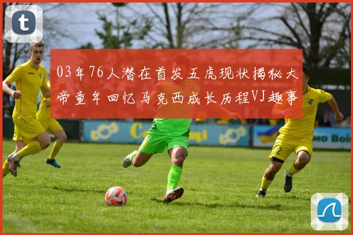 03年76人潜在首发五虎现状揭秘大帝童年回忆马克西成长历程VJ趣事分享
